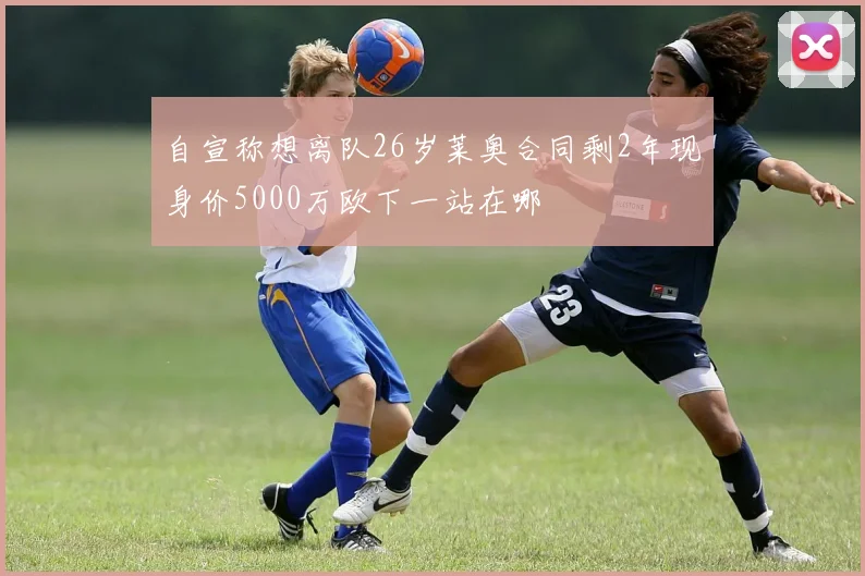 自宣称想离队26岁莱奥合同剩2年现身价5000万欧下一站在哪