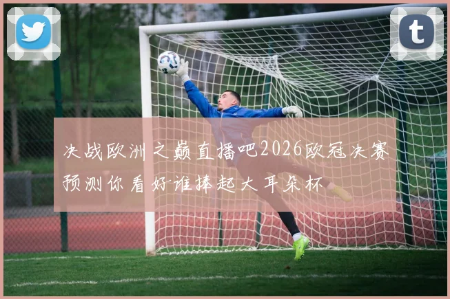 决战欧洲之巅直播吧2026欧冠决赛预测你看好谁捧起大耳朵杯
